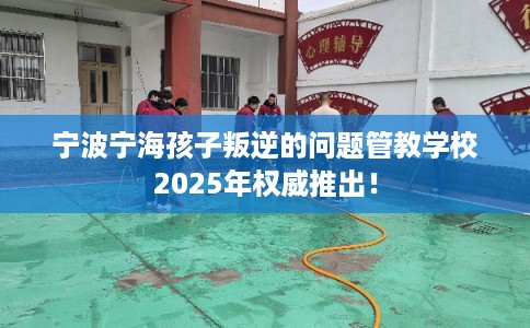 宁波宁海孩子叛逆的问题管教学校2025年权威推出！
