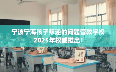 宁波宁海孩子叛逆的问题管教学校2025年权威推出！