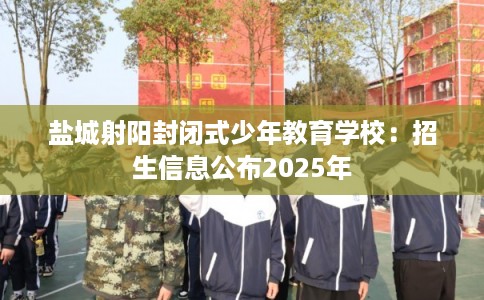 盐城射阳封闭式少年教育学校：招生信息公布2025年