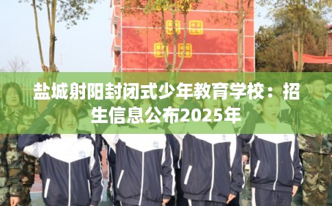 盐城射阳封闭式少年教育学校：招生信息公布2025年