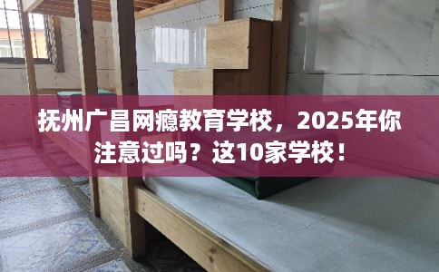 抚州广昌网瘾教育学校，2025年你注意过吗？这10家学校！