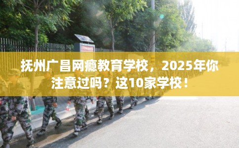 抚州广昌网瘾教育学校，2025年你注意过吗？这10家学校！