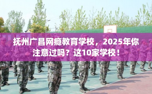 抚州广昌网瘾教育学校，2025年你注意过吗？这10家学校！