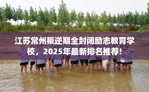 江苏常州叛逆期全封闭励志教育学校，2025年最新排名推荐!