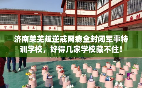 济南莱芜叛逆戒网瘾全封闭军事特训学校，好得几家学校藏不住！