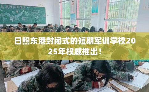 日照东港封闭式的短期军训学校2025年权威推出！