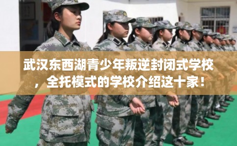 武汉东西湖青少年叛逆封闭式学校，全托模式的学校介绍这十家！