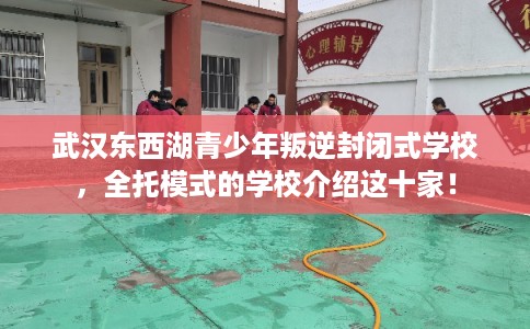 武汉东西湖青少年叛逆封闭式学校，全托模式的学校介绍这十家！
