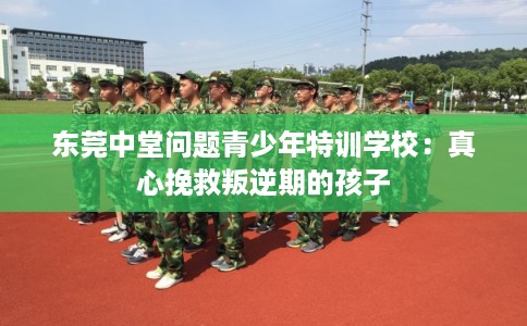 东莞中堂问题青少年特训学校：真心挽救叛逆期的孩子