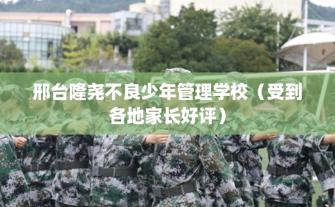 邢台隆尧不良少年管理学校（受到各地家长好评）