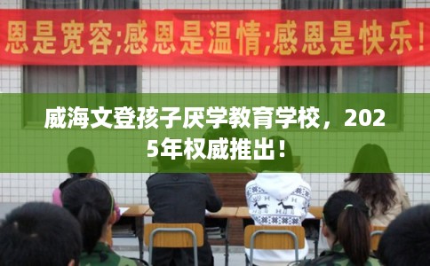 威海文登孩子厌学教育学校，2025年权威推出！