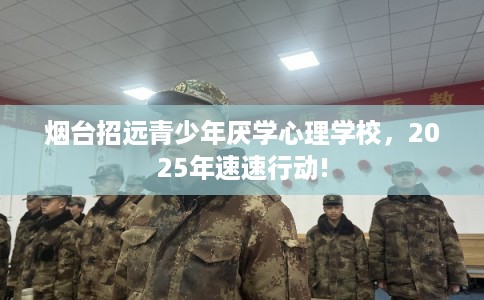 烟台招远青少年厌学心理学校，2025年速速行动!