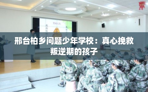 邢台柏乡问题少年学校：真心挽救叛逆期的孩子