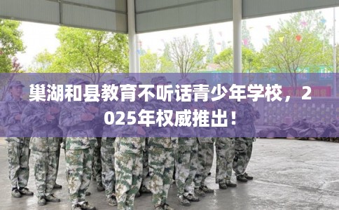 巢湖和县教育不听话青少年学校，2025年权威推出！