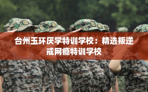 台州玉环厌学特训学校：精选叛逆戒网瘾特训学校