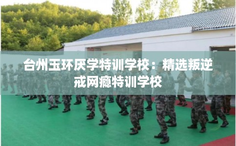 台州玉环厌学特训学校：精选叛逆戒网瘾特训学校