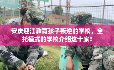 安庆迎江教育孩子叛逆的学校，全托模式的学校介绍这十家！