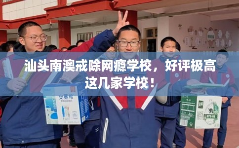 汕头南澳戒除网瘾学校，好评极高这几家学校！