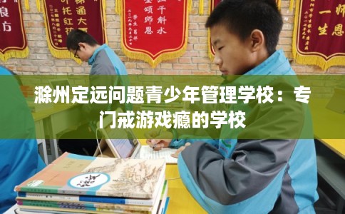 滁州定远问题青少年管理学校：专门戒游戏瘾的学校