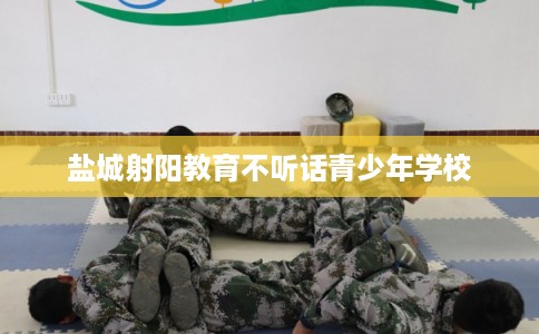 盐城射阳教育不听话青少年学校