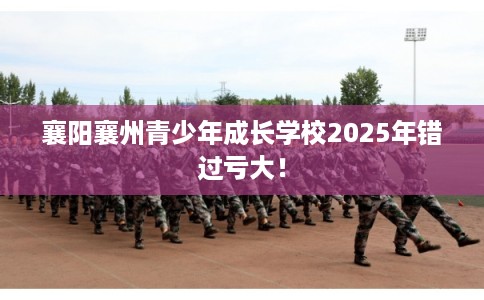 襄阳襄州青少年成长学校2025年错过亏大！
