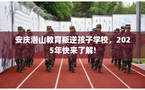 安庆潜山教育叛逆孩子学校，2025年快来了解!