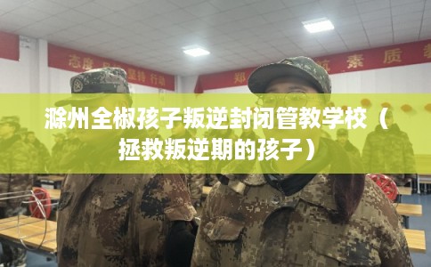 滁州全椒孩子叛逆封闭管教学校（拯救叛逆期的孩子）