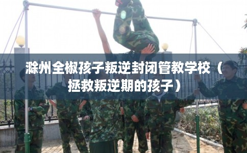 滁州全椒孩子叛逆封闭管教学校（拯救叛逆期的孩子）