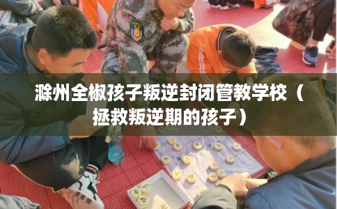 滁州全椒孩子叛逆封闭管教学校（拯救叛逆期的孩子）