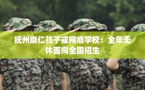 抚州崇仁孩子戒网瘾学校：全年无休面向全国招生