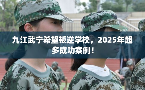 九江武宁希望叛逆学校，2025年超多成功案例！