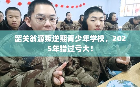 韶关翁源叛逆期青少年学校，2025年错过亏大！