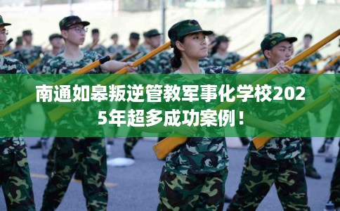 南通如皋叛逆管教军事化学校2025年超多成功案例！