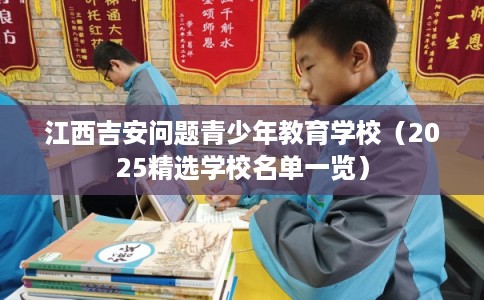江西吉安问题青少年教育学校（2025精选学校名单一览）