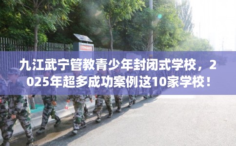 九江武宁管教青少年封闭式学校，2025年超多成功案例这10家学校！