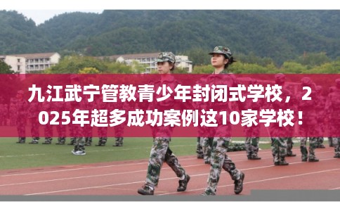 九江武宁管教青少年封闭式学校，2025年超多成功案例这10家学校！