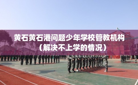 黄石黄石港问题少年学校管教机构（解决不上学的情况）
