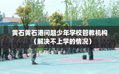 黄石黄石港问题少年学校管教机构（解决不上学的情况）