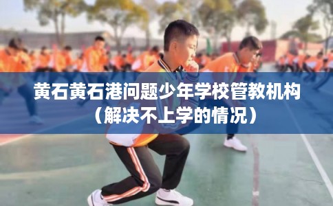 黄石黄石港问题少年学校管教机构（解决不上学的情况）