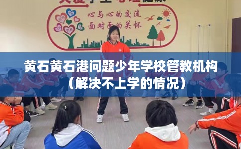黄石黄石港问题少年学校管教机构（解决不上学的情况）