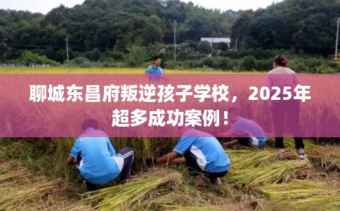 聊城东昌府叛逆孩子学校，2025年超多成功案例！