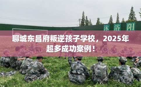 聊城东昌府叛逆孩子学校，2025年超多成功案例！
