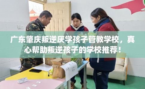 广东肇庆叛逆厌学孩子管教学校，真心帮助叛逆孩子的学校推荐！