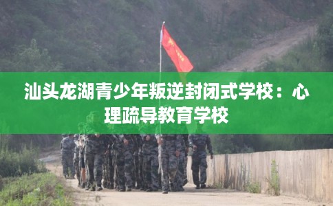 汕头龙湖青少年叛逆封闭式学校：心理疏导教育学校
