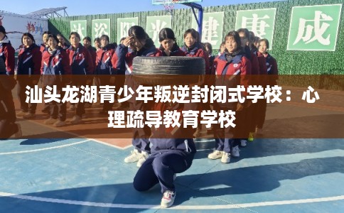 汕头龙湖青少年叛逆封闭式学校：心理疏导教育学校