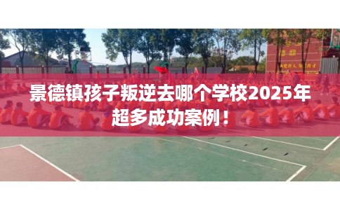 景德镇孩子叛逆去哪个学校2025年超多成功案例！