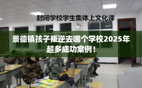 景德镇孩子叛逆去哪个学校2025年超多成功案例！