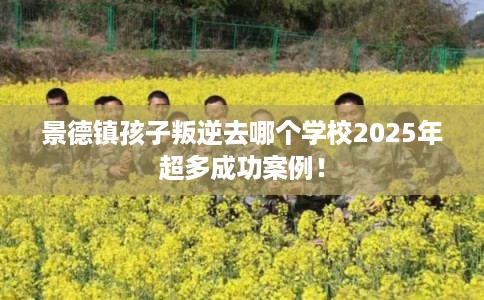 景德镇孩子叛逆去哪个学校2025年超多成功案例！
