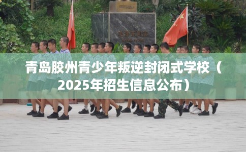 青岛胶州青少年叛逆封闭式学校（2025年招生信息公布）