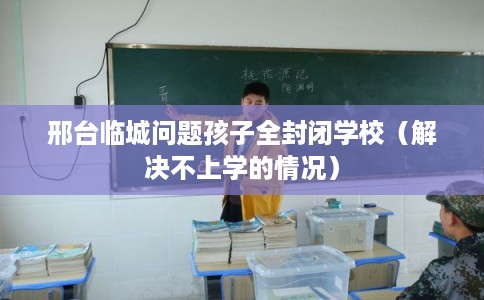 邢台临城问题孩子全封闭学校（解决不上学的情况）